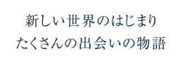 新しい世界のはじまり　たくさんの出会いの物語