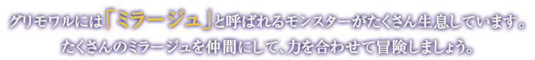 グリモワルには「ミラージュ」と呼ばれるモンスターがたくさん生息しています。たくさんのミラージュを仲間にして、力を合わせて冒険しましょう。