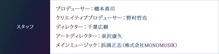 スタッフ　プロデューサー：橋本真司　クリエイティブプロデューサー：野村哲也　ディレクター：千葉広樹　アートディレクター：泉沢康久　メインミュージック：浜渦正志（株式会社MONOMUSIK）