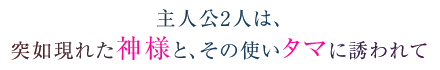 主人公2人は、突如現れた神様と、その使いタマに誘われて