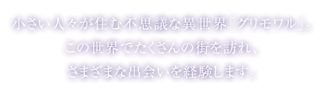 小さい人々が住む不思議な異世界「グリモワル」。この世界でたくさんの街を訪れ、さまざまな出会いを経験します。