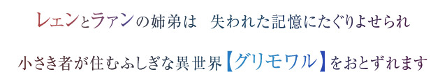レェンとラァンの姉弟は  失われた記憶にたぐりよせられ　小さき者が住むふしぎな異世界【グリモワル】をおとずれます