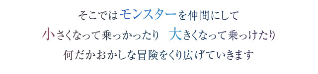 そこではモンスターを仲間にして　小さくなって乗っかったり  大きくなって乗っけたり　何だかおかしな冒険をくり広げていきます