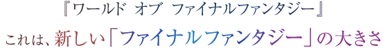 『ワールド オブ ファイナルファンタジー』 これは、新しい「ファイナルファンタジー」の大きさ