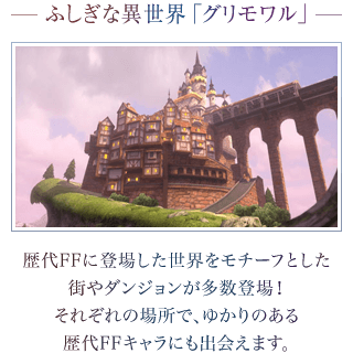 ―ふしぎな異世界「グリモワル」―　歴代FFに登場した世界をモチーフとした街やダンジョンが多数登場！それぞれの場所で、ゆかりのある歴代FFキャラにも出会えます。