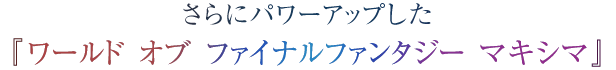 さらにパワーアップした『ワールド オブ ファイナルファンタジー マキシマ』