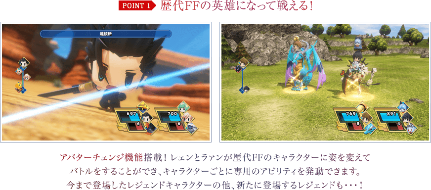 歴代FFの英雄になって戦える！　アバターチェンジ機能搭載！レェンとラァンが歴代FFのキャラクターに姿を変えてバトルをすることができ、キャラクターごとに専用のアビリティを発動できます。今まで登場したレジェンドキャラクターの他、新たに登場するレジェンドも…！