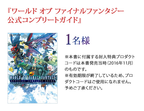 『ワールド オブ ファイナルファンタジー 公式コンプリートガイド』1名様 ※本書に付属する封入特典プロダクトコードは本書発売当時（2016年11月）のものです。※有効期限が終了しているため、プロダクトコードはご使用になれません。予めご了承ください。