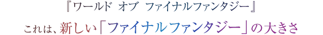 『ワールド オブ ファイナルファンタジー』 これは、新しい「ファイナルファンタジー」の大きさ