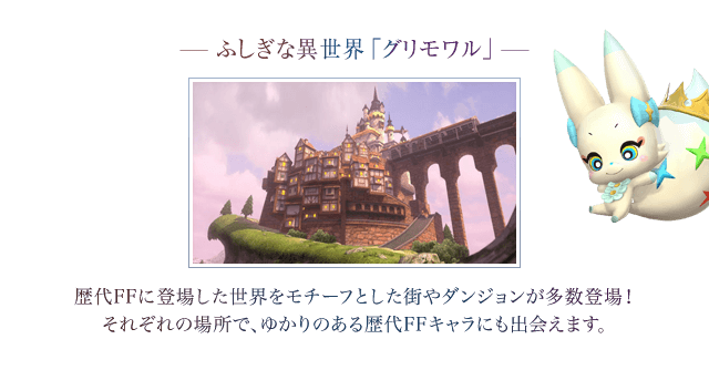 ―ふしぎな異世界「グリモワル」―　歴代FFに登場した世界をモチーフとした街やダンジョンが多数登場！それぞれの場所で、ゆかりのある歴代FFキャラにも出会えます。