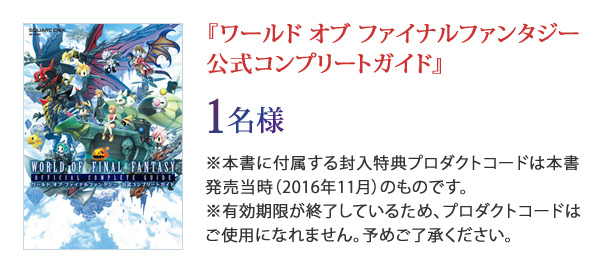 『ワールド オブ ファイナルファンタジー 公式コンプリートガイド』1名様 ※本書に付属する封入特典プロダクトコードは本書発売当時（2016年11月）のものです。※有効期限が終了しているため、プロダクトコードはご使用になれません。予めご了承ください。