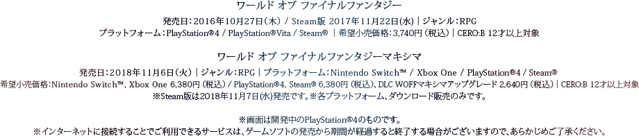 ワールド オブ ファイナルファンタジー　発売日：2016年10月27日(木) / Steam版 2017年11月22日(水)　ジャンル：RPG　プラットフォーム：PlayStation®4 / PlayStation®Vita / Steam®　価格：3,740円（税込）　CERO：B 12才以上対象　ワールド オブ ファイナルファンタジー マキシマ　発売日：2018年11月6日(火)　ジャンル：RPG　プラットフォーム：Nintendo Switch™ / Xbox One / PlayStation®4 / Steam®　価格：Nintendo Switch™，Xbox One 6,380円（税込） / PlayStation®4，Steam® 6,380円（税込）、DLC WOFFマキシマアップグレード 2,640円（税込）　CERO：B 12才以上対象　※Steam版は2018年11月7日（水）発売です。※各プラットフォーム、ダウンロード販売のみです。　※画面は開発中のPlayStation®4のものです。※インターネットに接続することでご利⽤できるサービスは、ゲームソフトの発売から期間が経過すると終了する場合がございますので、あらかじめご了承ください。