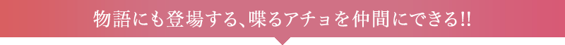 物語にも登場する、喋るアチョを仲間にできる!!