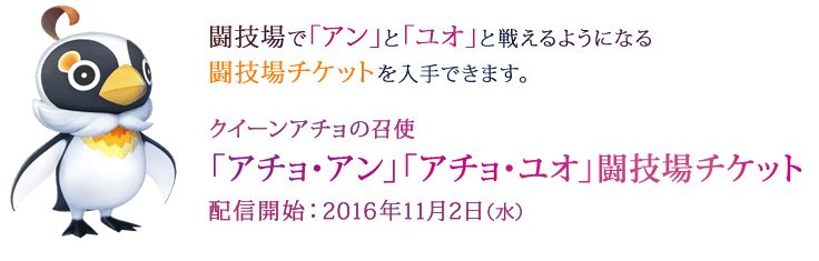 闘技場で「アン」と「ユオ」と戦えるようになる闘技場チケットを入手できます。 クイーンアチョの召使「アチョ・アン」「アチョ・ユオ」闘技場チケット 配信開始：2016年11月2日（水）