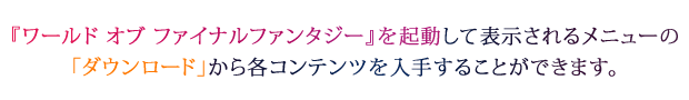 『ワールド オブ ファイナルファンタジー』を起動して表示されるメニューの「ダウンロード」から各コンテンツを入手することができます。