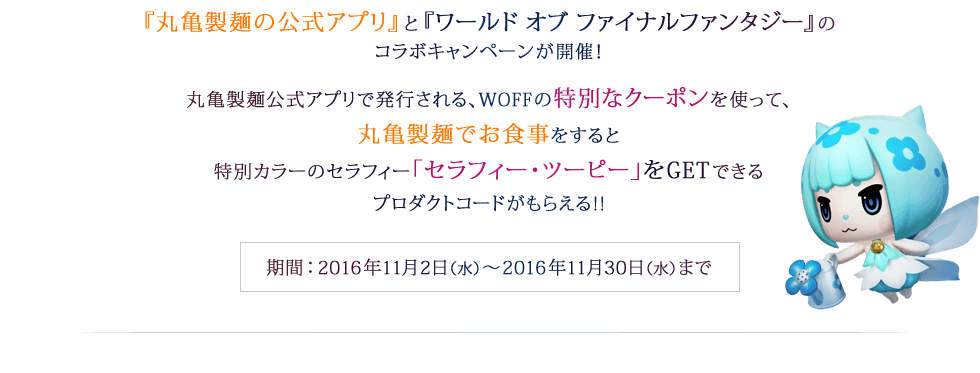 『丸亀製麺の公式アプリ』と『ワールド オブ ファイナルファンタジー』のコラボキャンペーンが開催！丸亀製麺公式アプリで発行される、WOFFの特別なクーポンを使って、丸亀製麺でお食事をすると特別カラーのセラフィー「セラフィー・ツーピー」をGETできるプロダクトコードがもらえる!!　期間：2016年11月2日（水）～2016年11月30日（水）まで