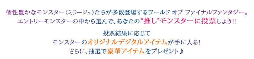 個性豊かなモンスター（ミラージュ）たちが多数登場するワールド オブ ファイナルファンタジー。エントリーモンスターの中から選んで、あなたの"推し"モンスターに投票しよう!! 投票結果に応じてモンスターのオリジナルデジタルアイテムが手に入る！さらに、抽選で豪華アイテムをプレゼント♪