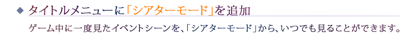 タイトルメニューに「シアターモード」を追加：ゲーム中に一度見たイベントシーンを、「シアターモード」から、いつでも見ることができます。