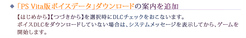 「PS Vita版ボイスデータ」ダウンロードの案内を追加：【はじめから】【つづきから】を選択時にDLCチェックをおこないます。ボイスDLCをダウンロードしていない場合は、システムメッセージを表示してから、ゲームを開始します。