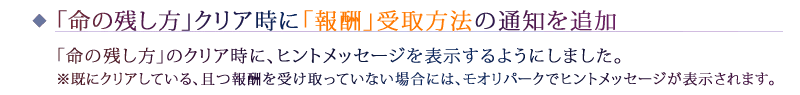 「命の残し方」クリア時に「報酬」受取方法の通知を追加：「命の残し方」のクリア時に、ヒントメッセージを表示するようにしました。※既にクリアしている、且つ報酬を受け取っていない場合には、モオリパークでヒントメッセージが表示されます。