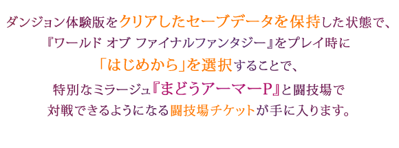 ダンジョン体験版をクリアしたセーブデータを保持した状態で、『ワールド オブ ファイナルファンタジー』をプレイ時に「はじめから」を選択することで、特別なミラージュ『まどうアーマーP』と闘技場で対戦できるようになる闘技場チケットが手に入ります。