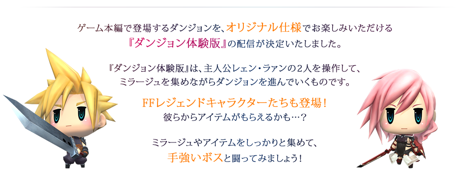 ゲーム本編で登場するダンジョンを、オリジナル仕様でお楽しみいただける『ダンジョン体験版』の配信が決定いたしました。『ダンジョン体験版』は、主人公レェン・ラァンの2人を操作して、ミラージュを集めながらダンジョンを進んでいくものです。FFレジェンドキャラクターたちも登場！彼らからアイテムがもらえるかも…？ミラージュやアイテムをしっかりと集めて、手強いボスと闘ってみましょう！