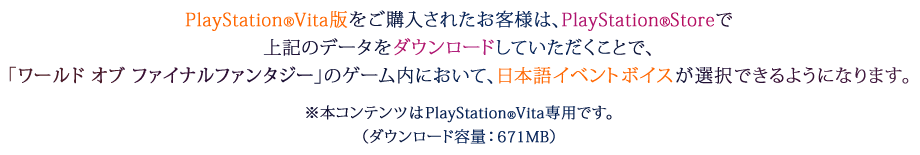 PlayStation®Vita版をご購入されたお客様は、PlayStation®Storeで上記のデータをダウンロードしていただくことで、「ワールド オブ ファイナルファンタジー」のゲーム内において、日本語イベントボイスが選択できるようになります。※本コンテンツはPlayStation®Vita専用です。（ダウンロード容量：671MB）