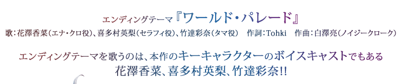 エンディングテーマ『ワールド・パレード』 歌：花澤香菜（エナ・クロ役）、喜多村英梨（セラフィ役）、竹達彩奈（タマ役）　作詞：Tohki　作曲：白澤亮（ノイジークローク）