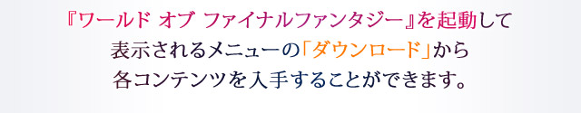 『ワールド オブ ファイナルファンタジー』を起動して表示されるメニューの「ダウンロード」から各コンテンツを入手することができます。