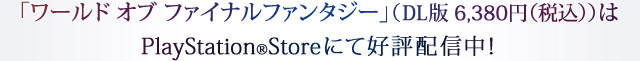「ワールド オブ ファイナルファンタジー」（DL版 6,380円（税込））はPlayStation®Storeにて好評配信中！