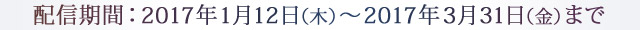 配信期間：2017年1月12日（木）～2017年3月31日（金）まで