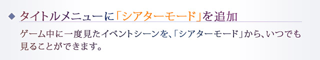 タイトルメニューに「シアターモード」を追加：ゲーム中に一度見たイベントシーンを、「シアターモード」から、いつでも見ることができます。