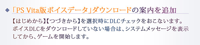 「PS Vita版ボイスデータ」ダウンロードの案内を追加：【はじめから】【つづきから】を選択時にDLCチェックをおこないます。ボイスDLCをダウンロードしていない場合は、システムメッセージを表示してから、ゲームを開始します。