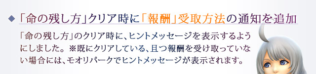 「命の残し方」クリア時に「報酬」受取方法の通知を追加：「命の残し方」のクリア時に、ヒントメッセージを表示するようにしました。※既にクリアしている、且つ報酬を受け取っていない場合には、モオリパークでヒントメッセージが表示されます。