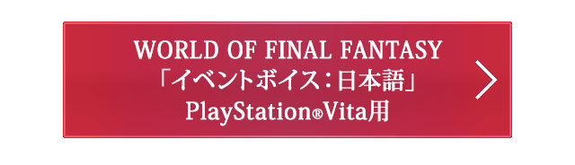 WORLD OF FINAL FANTASY 「イベントボイス：日本語」PlayStation®Vita用