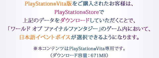 PlayStation®Vita版をご購入されたお客様は、PlayStation®Storeで上記のデータをダウンロードしていただくことで、「ワールド オブ ファイナルファンタジー」のゲーム内において、日本語イベントボイスが選択できるようになります。※本コンテンツはPlayStation®Vita専用です。（ダウンロード容量：671MB）