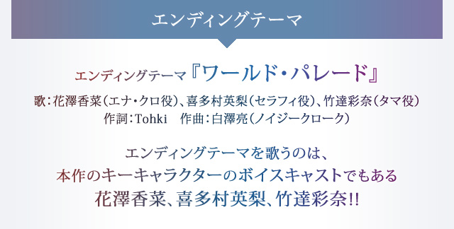 エンディングテーマ『ワールド・パレード』 歌：花澤香菜（エナ・クロ役）、喜多村英梨（セラフィ役）、竹達彩奈（タマ役）　作詞：Tohki　作曲：白澤亮（ノイジークローク）