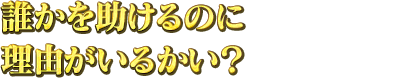 誰かを助けるのに理由がいるのかい？