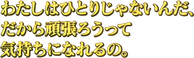 わたしはひとりじゃないんだ、だから頑張ろうって気持ちになれるの。