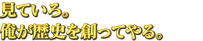 見ていろ。俺が歴史を創ってやる。