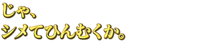 じゃ、シメてひんむくか。