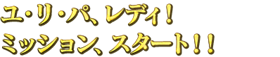 ユ・リ・パ、レディ！ミッション、スタート！！