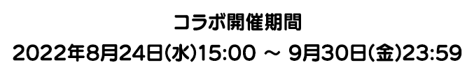 コラボ開催期間 2022年8月24日(水)15:00 ～ 9月30日(金)23:59