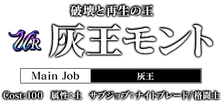 破壊と再生の王 灰王モント Main Job:灰王 cost:100 属性：土 サブジョブ：ナイトブレード / 格闘士