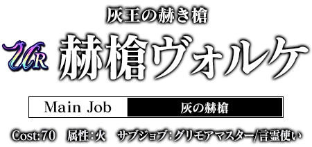 灰王の赫き槍 赫槍ヴォルケ Main Job:灰の赫槍 cost:70 属性：火 グリモアマスター / 言霊使い