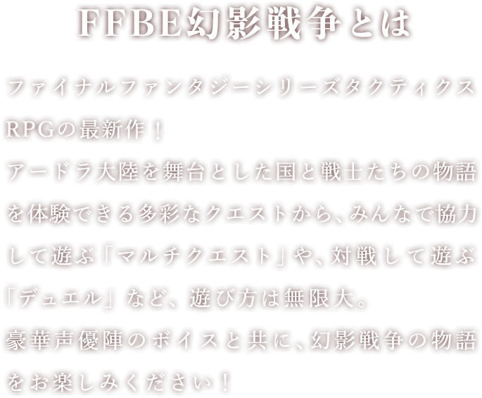 FFBE幻影戦争とは ファイナルファンタジーシリーズタクティクスRPGの最新作！アードラ大陸を舞台とした国と戦士たちの物語を体験できる多彩なクエストから、みんなで協力して遊ぶ「マルチクエスト」や、対戦して遊ぶ「デュエル」など、遊び方は無限大。豪華声優陣のボイスと共に、幻影戦争の物語をお楽しみください！