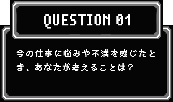 QUESTION 01 今の仕事に悩みや不満を感じたとき、あなたが考えることは？