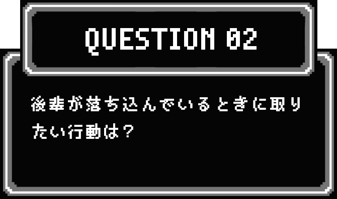 QUESTION 02 後輩が落ち込んでいるときに取りたい行動は？