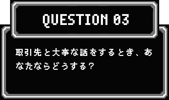 QUESTION 03 取引先と大事な話をするとき、あなたならどうする？