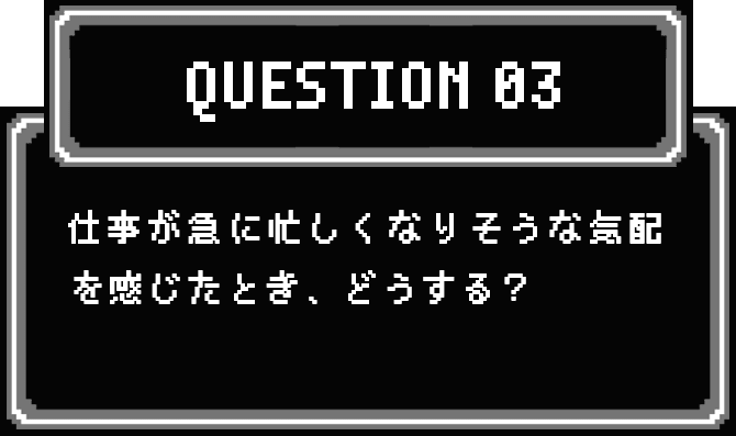 QUESTION 03 仕事が急に忙しくなりそうな気配を感じたとき、どうする？